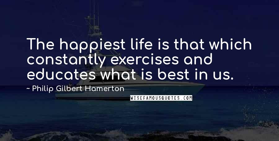 Philip Gilbert Hamerton Quotes: The happiest life is that which constantly exercises and educates what is best in us.