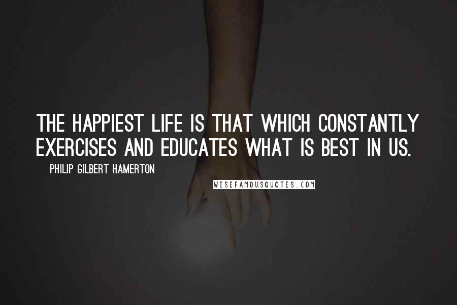 Philip Gilbert Hamerton Quotes: The happiest life is that which constantly exercises and educates what is best in us.