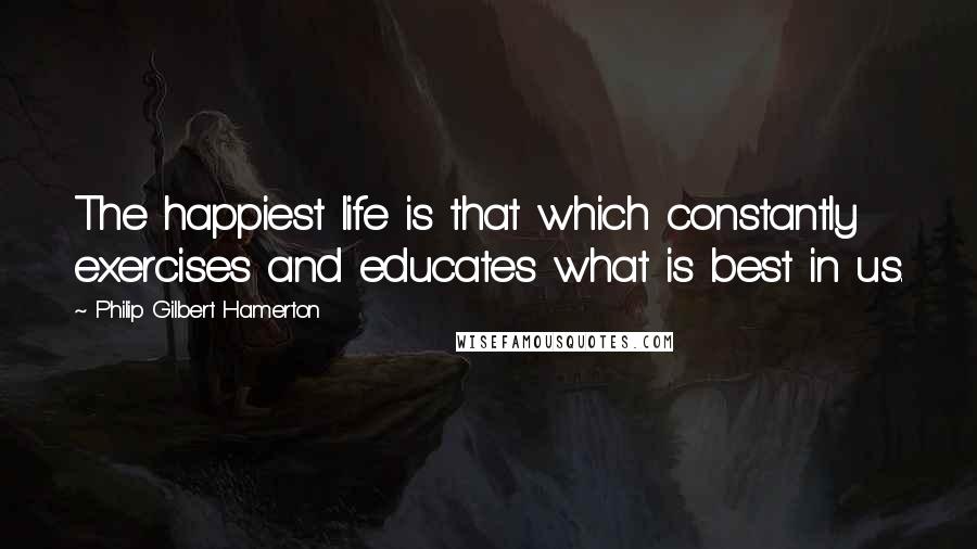 Philip Gilbert Hamerton Quotes: The happiest life is that which constantly exercises and educates what is best in us.