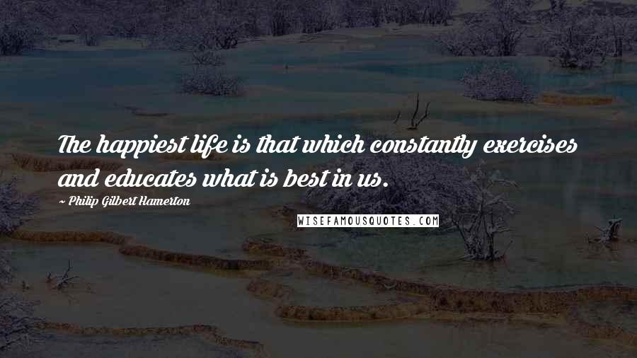 Philip Gilbert Hamerton Quotes: The happiest life is that which constantly exercises and educates what is best in us.