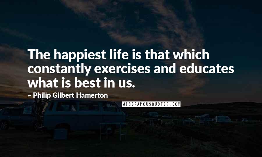 Philip Gilbert Hamerton Quotes: The happiest life is that which constantly exercises and educates what is best in us.