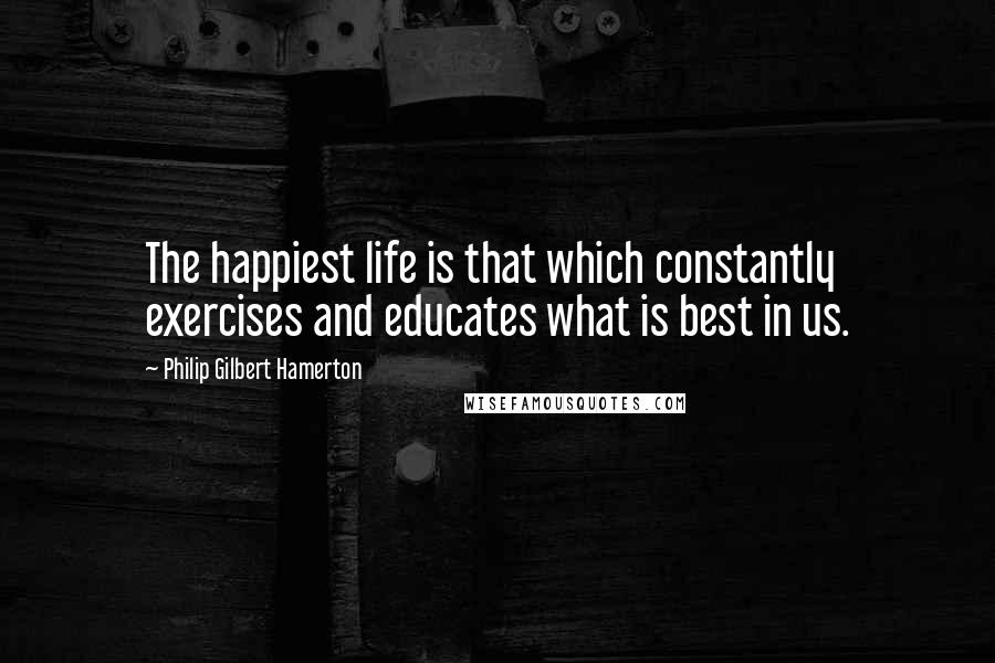 Philip Gilbert Hamerton Quotes: The happiest life is that which constantly exercises and educates what is best in us.