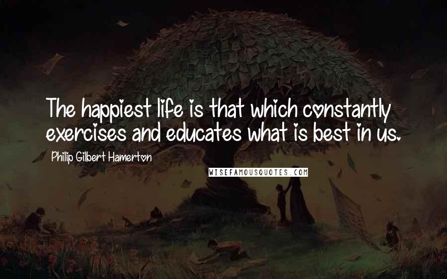 Philip Gilbert Hamerton Quotes: The happiest life is that which constantly exercises and educates what is best in us.