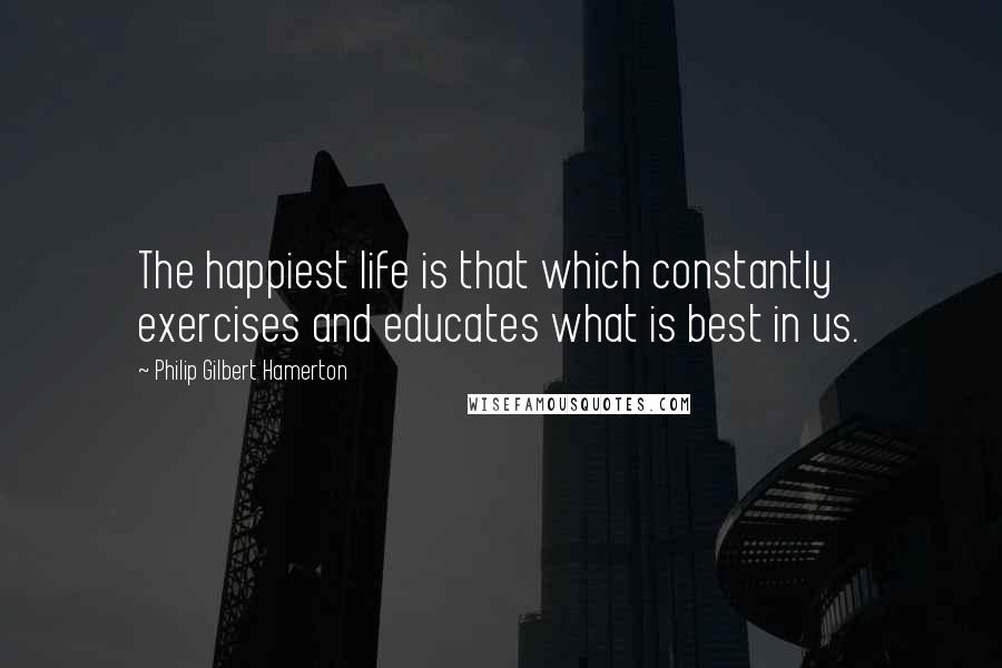 Philip Gilbert Hamerton Quotes: The happiest life is that which constantly exercises and educates what is best in us.