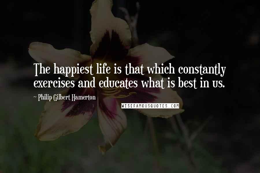 Philip Gilbert Hamerton Quotes: The happiest life is that which constantly exercises and educates what is best in us.