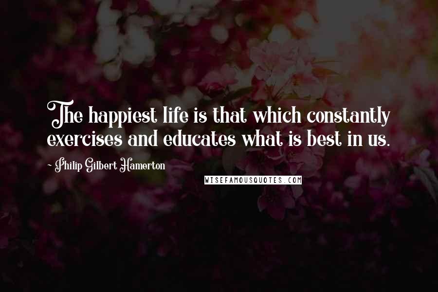 Philip Gilbert Hamerton Quotes: The happiest life is that which constantly exercises and educates what is best in us.