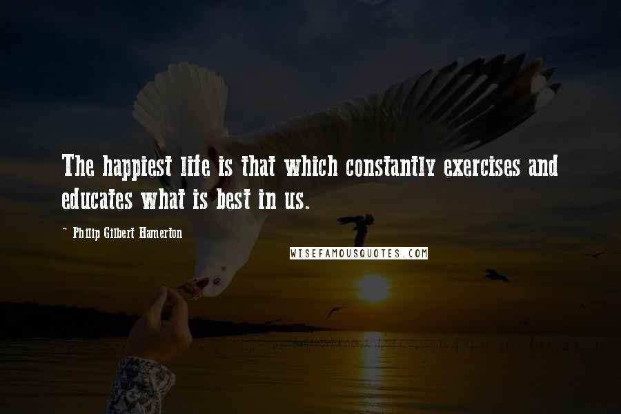 Philip Gilbert Hamerton Quotes: The happiest life is that which constantly exercises and educates what is best in us.