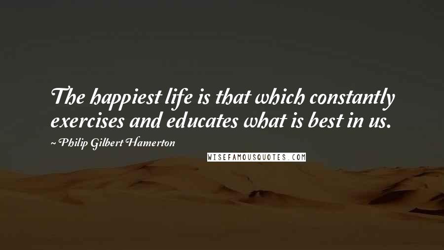 Philip Gilbert Hamerton Quotes: The happiest life is that which constantly exercises and educates what is best in us.