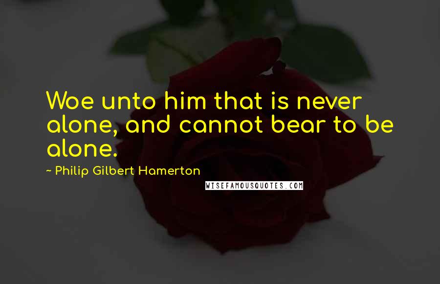 Philip Gilbert Hamerton Quotes: Woe unto him that is never alone, and cannot bear to be alone.