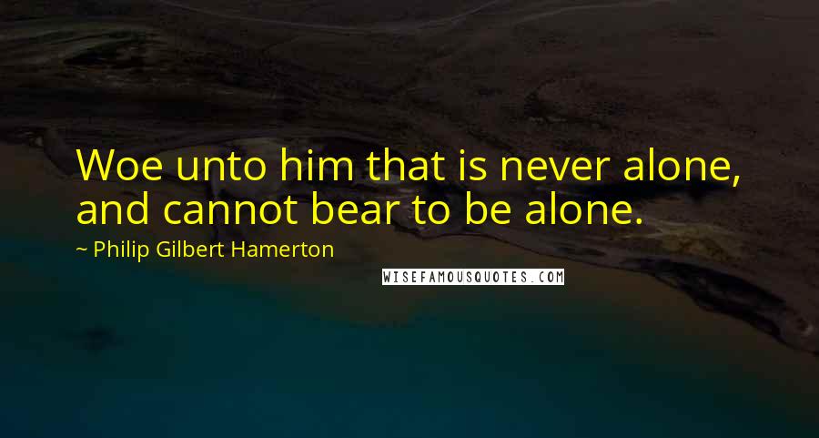 Philip Gilbert Hamerton Quotes: Woe unto him that is never alone, and cannot bear to be alone.