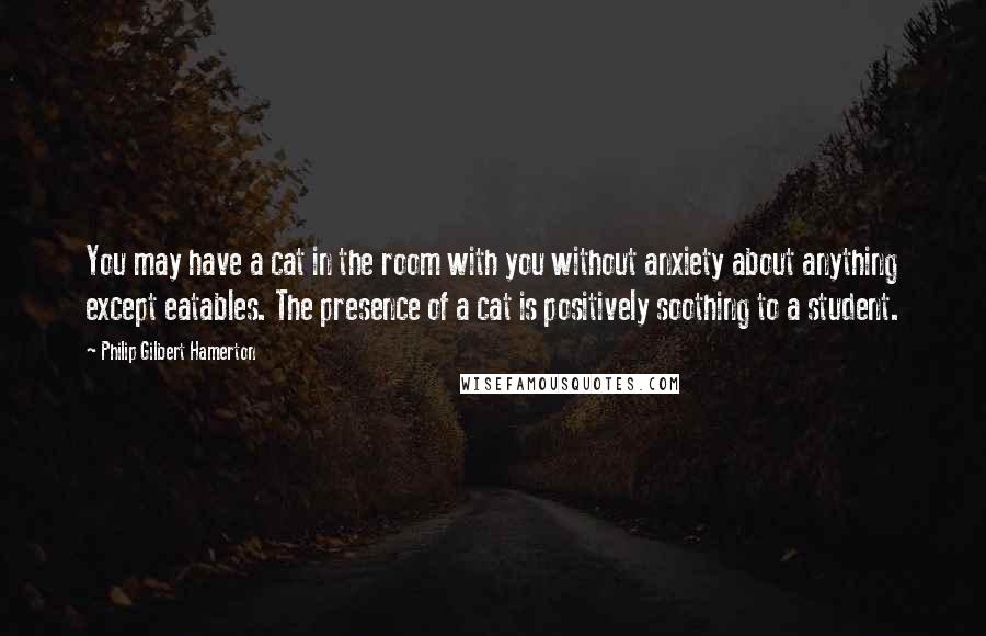 Philip Gilbert Hamerton Quotes: You may have a cat in the room with you without anxiety about anything except eatables. The presence of a cat is positively soothing to a student.