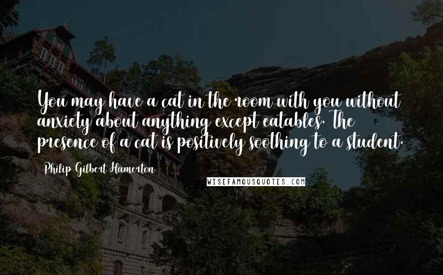 Philip Gilbert Hamerton Quotes: You may have a cat in the room with you without anxiety about anything except eatables. The presence of a cat is positively soothing to a student.