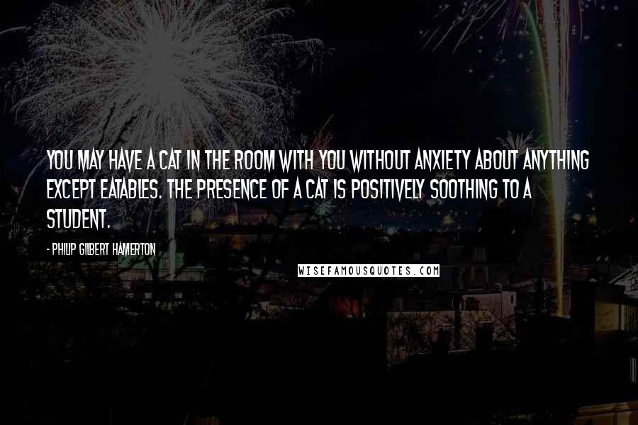 Philip Gilbert Hamerton Quotes: You may have a cat in the room with you without anxiety about anything except eatables. The presence of a cat is positively soothing to a student.