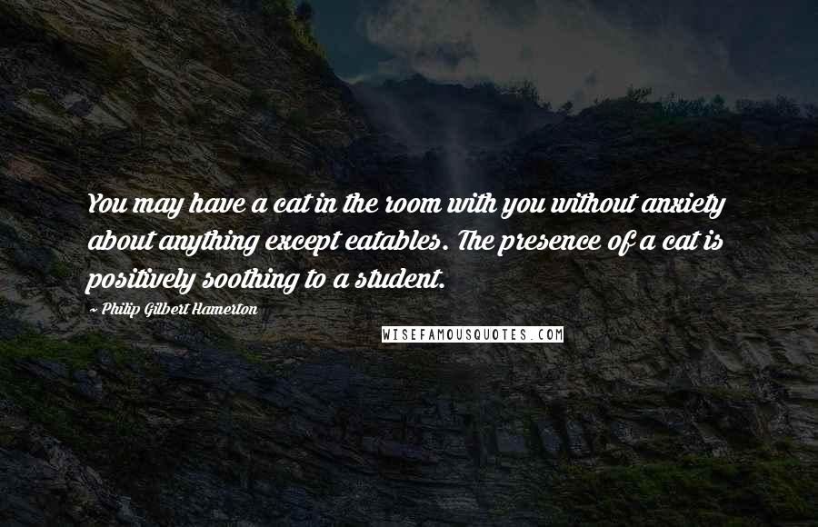 Philip Gilbert Hamerton Quotes: You may have a cat in the room with you without anxiety about anything except eatables. The presence of a cat is positively soothing to a student.