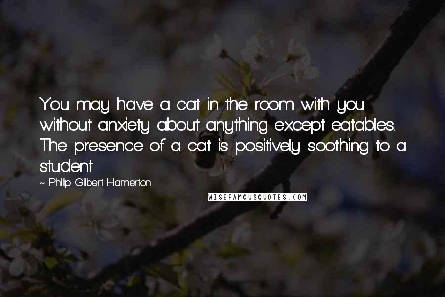 Philip Gilbert Hamerton Quotes: You may have a cat in the room with you without anxiety about anything except eatables. The presence of a cat is positively soothing to a student.