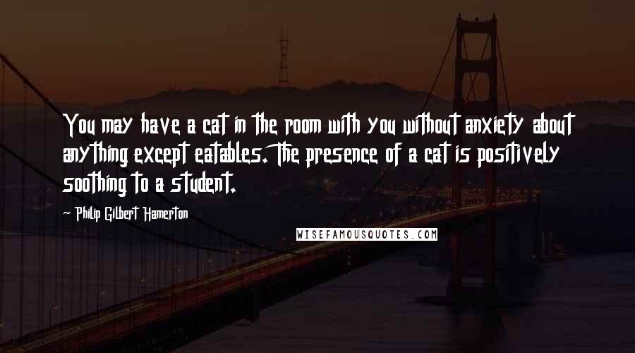 Philip Gilbert Hamerton Quotes: You may have a cat in the room with you without anxiety about anything except eatables. The presence of a cat is positively soothing to a student.