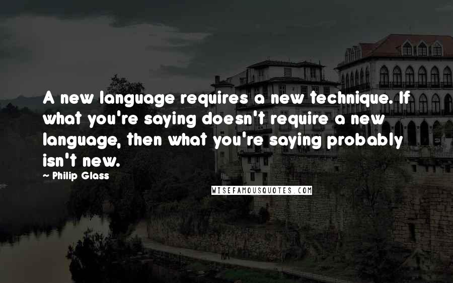 Philip Glass Quotes: A new language requires a new technique. If what you're saying doesn't require a new language, then what you're saying probably isn't new.