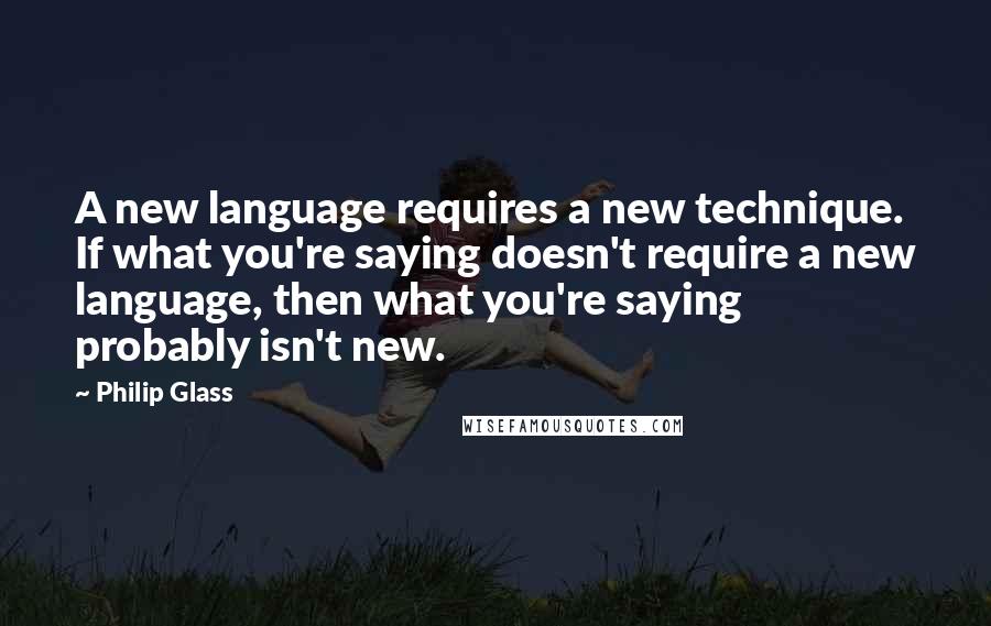 Philip Glass Quotes: A new language requires a new technique. If what you're saying doesn't require a new language, then what you're saying probably isn't new.