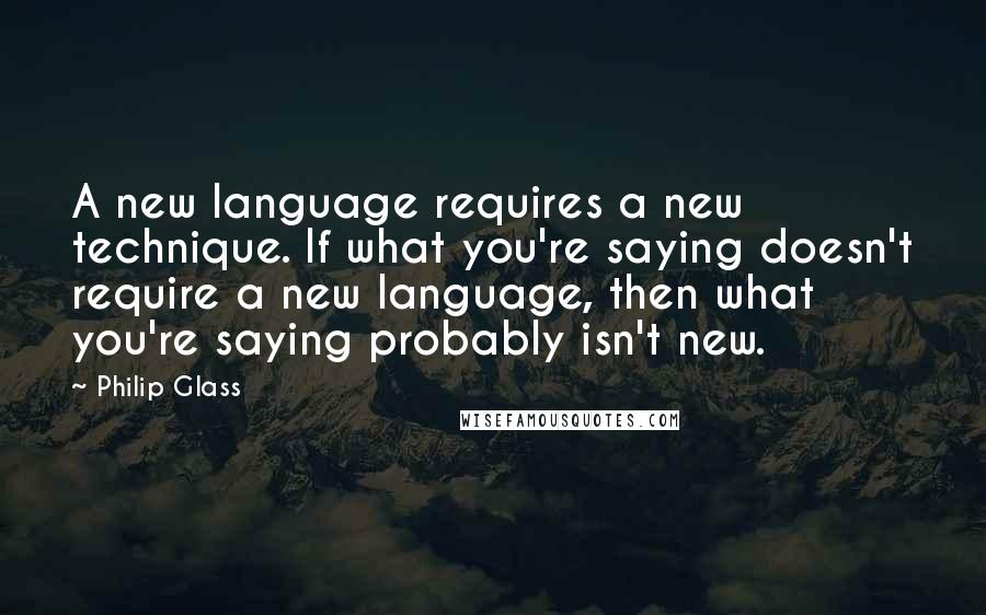 Philip Glass Quotes: A new language requires a new technique. If what you're saying doesn't require a new language, then what you're saying probably isn't new.