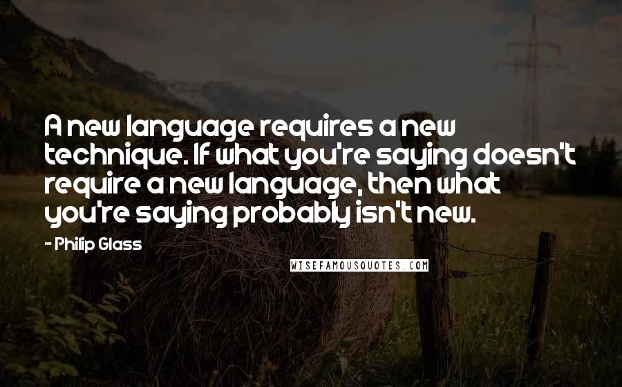 Philip Glass Quotes: A new language requires a new technique. If what you're saying doesn't require a new language, then what you're saying probably isn't new.