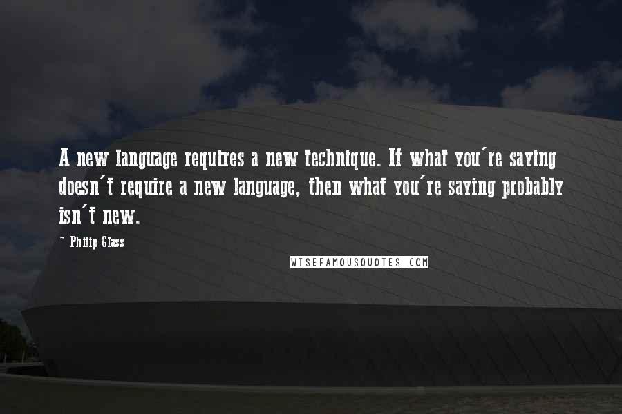 Philip Glass Quotes: A new language requires a new technique. If what you're saying doesn't require a new language, then what you're saying probably isn't new.