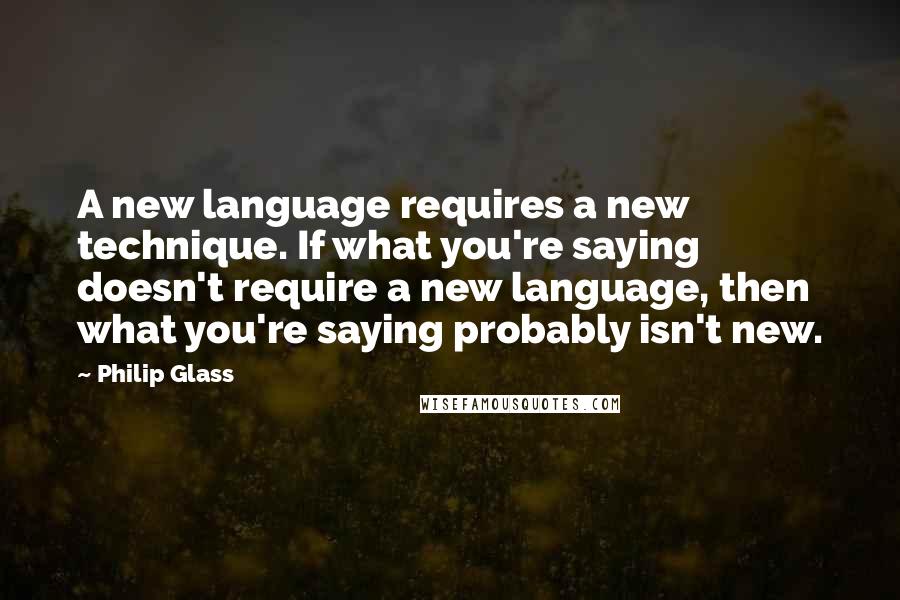 Philip Glass Quotes: A new language requires a new technique. If what you're saying doesn't require a new language, then what you're saying probably isn't new.