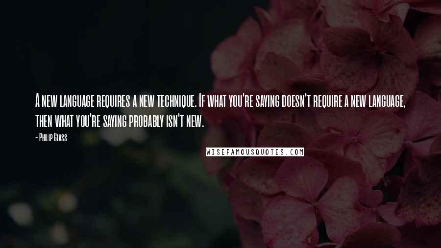 Philip Glass Quotes: A new language requires a new technique. If what you're saying doesn't require a new language, then what you're saying probably isn't new.