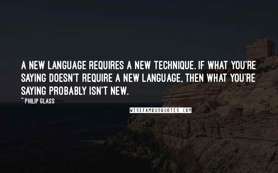 Philip Glass Quotes: A new language requires a new technique. If what you're saying doesn't require a new language, then what you're saying probably isn't new.