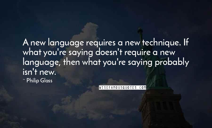 Philip Glass Quotes: A new language requires a new technique. If what you're saying doesn't require a new language, then what you're saying probably isn't new.