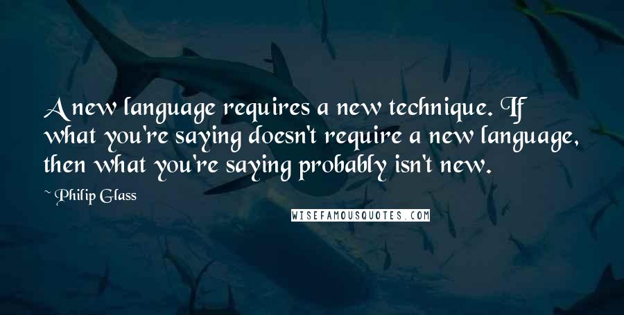 Philip Glass Quotes: A new language requires a new technique. If what you're saying doesn't require a new language, then what you're saying probably isn't new.