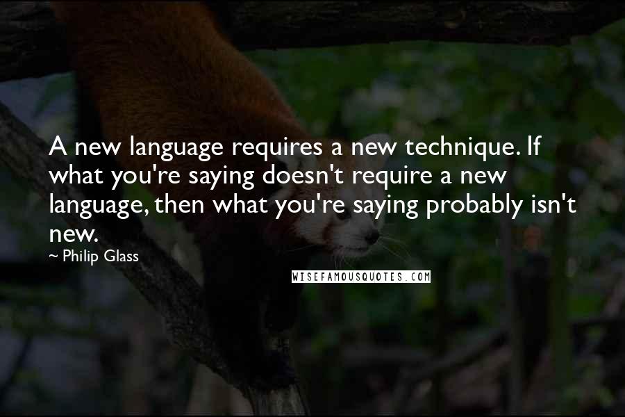 Philip Glass Quotes: A new language requires a new technique. If what you're saying doesn't require a new language, then what you're saying probably isn't new.