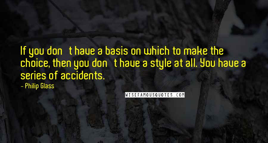 Philip Glass Quotes: If you don't have a basis on which to make the choice, then you don't have a style at all. You have a series of accidents.