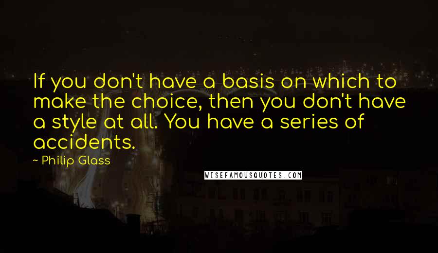 Philip Glass Quotes: If you don't have a basis on which to make the choice, then you don't have a style at all. You have a series of accidents.