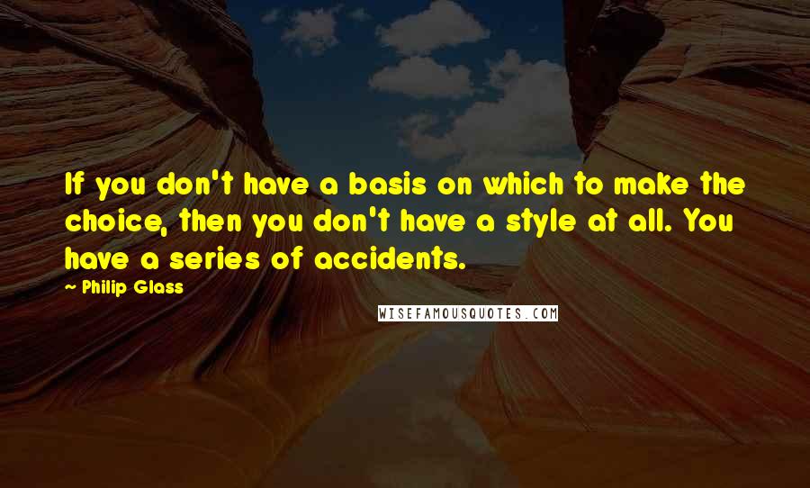 Philip Glass Quotes: If you don't have a basis on which to make the choice, then you don't have a style at all. You have a series of accidents.