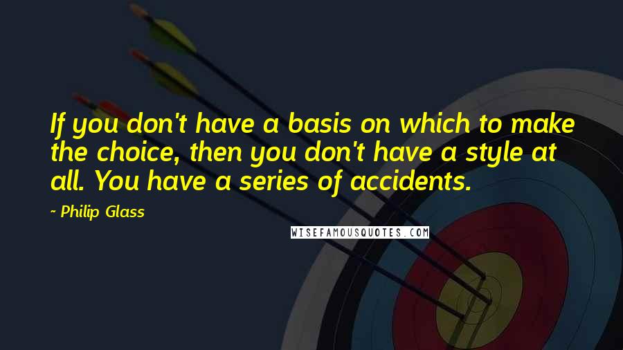 Philip Glass Quotes: If you don't have a basis on which to make the choice, then you don't have a style at all. You have a series of accidents.