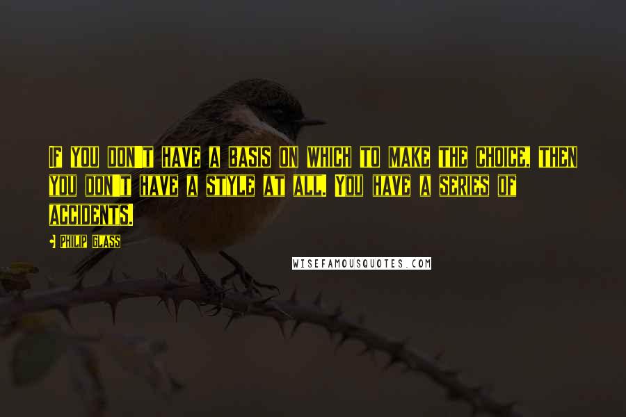 Philip Glass Quotes: If you don't have a basis on which to make the choice, then you don't have a style at all. You have a series of accidents.