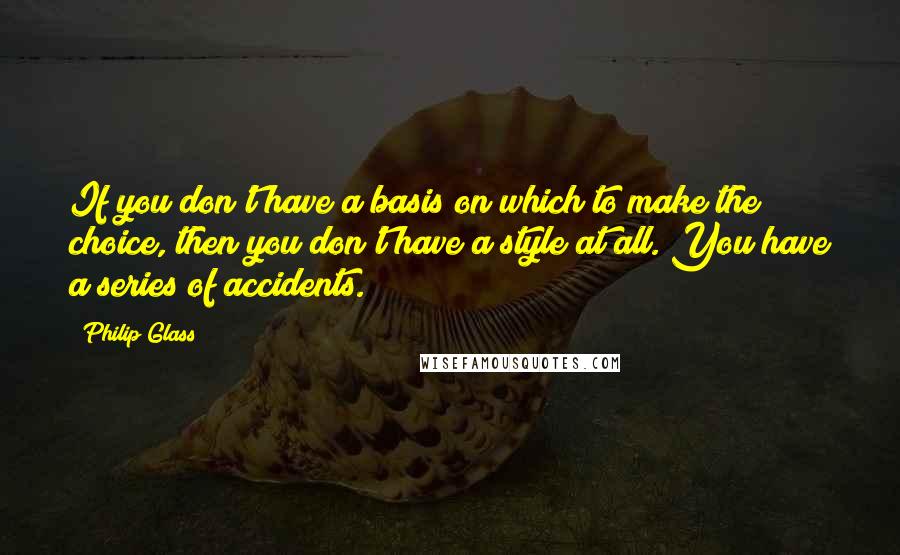 Philip Glass Quotes: If you don't have a basis on which to make the choice, then you don't have a style at all. You have a series of accidents.