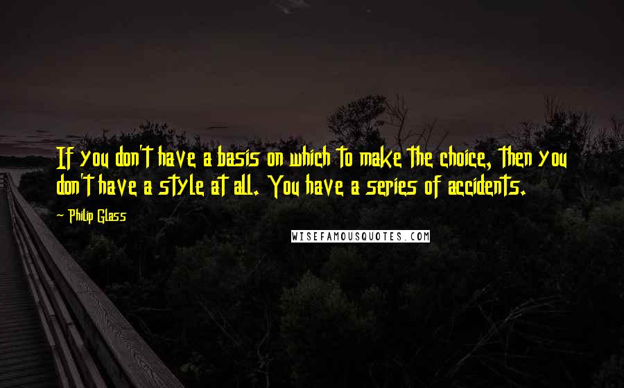 Philip Glass Quotes: If you don't have a basis on which to make the choice, then you don't have a style at all. You have a series of accidents.