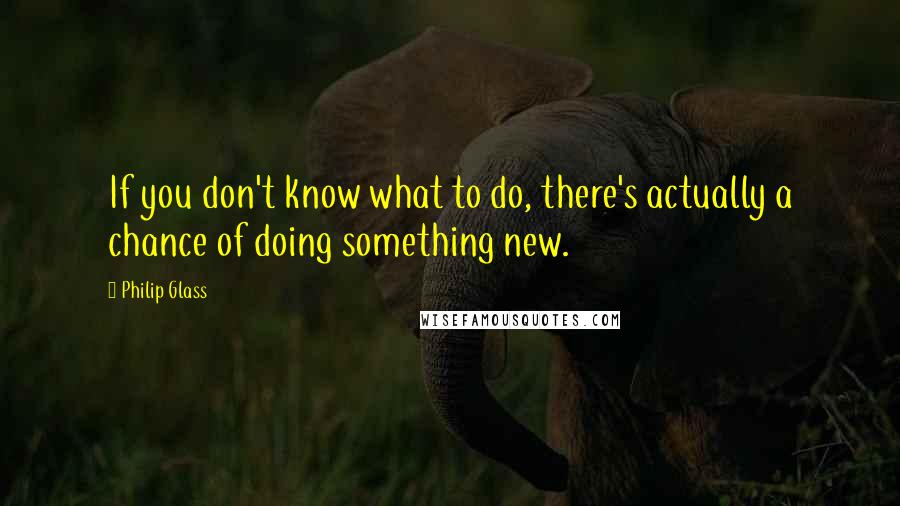 Philip Glass Quotes: If you don't know what to do, there's actually a chance of doing something new.
