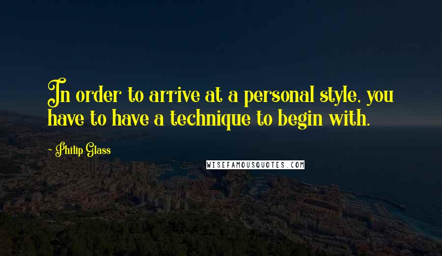 Philip Glass Quotes: In order to arrive at a personal style, you have to have a technique to begin with.