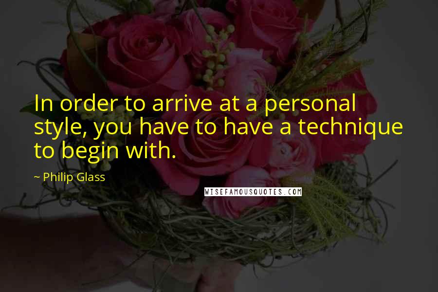 Philip Glass Quotes: In order to arrive at a personal style, you have to have a technique to begin with.