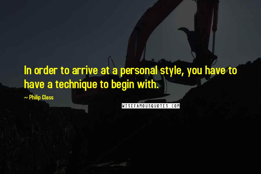 Philip Glass Quotes: In order to arrive at a personal style, you have to have a technique to begin with.