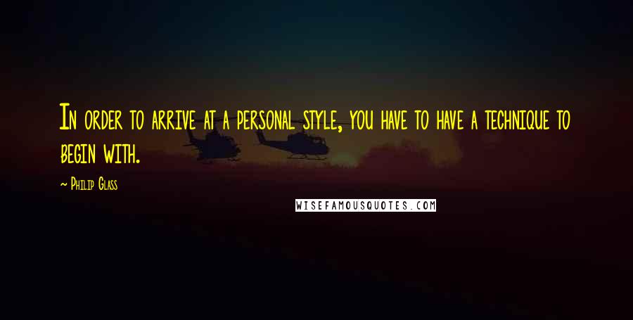 Philip Glass Quotes: In order to arrive at a personal style, you have to have a technique to begin with.