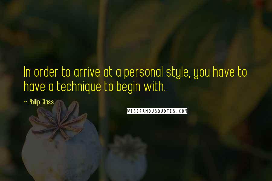 Philip Glass Quotes: In order to arrive at a personal style, you have to have a technique to begin with.