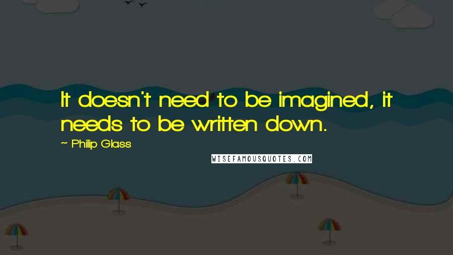 Philip Glass Quotes: It doesn't need to be imagined, it needs to be written down.
