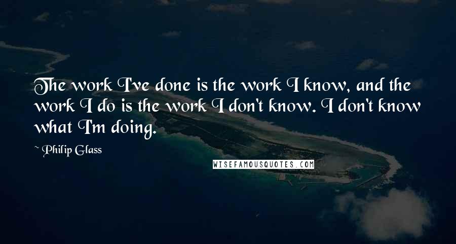 Philip Glass Quotes: The work I've done is the work I know, and the work I do is the work I don't know. I don't know what I'm doing.