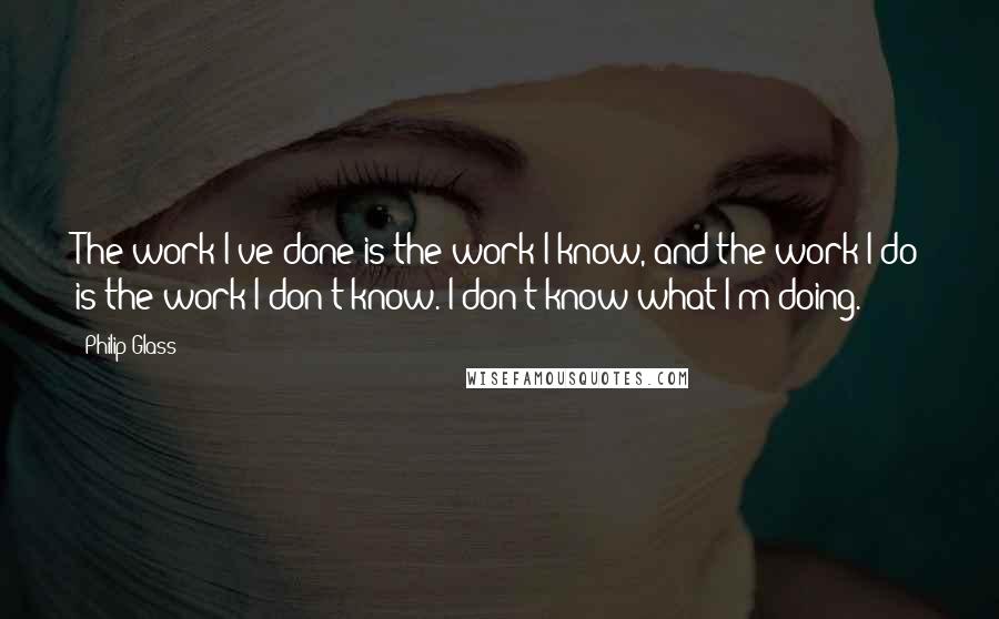 Philip Glass Quotes: The work I've done is the work I know, and the work I do is the work I don't know. I don't know what I'm doing.