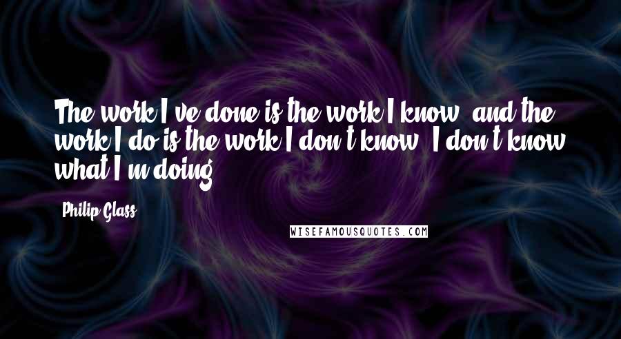 Philip Glass Quotes: The work I've done is the work I know, and the work I do is the work I don't know. I don't know what I'm doing.