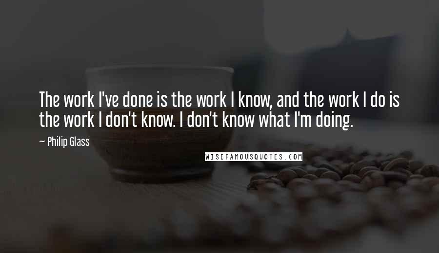 Philip Glass Quotes: The work I've done is the work I know, and the work I do is the work I don't know. I don't know what I'm doing.