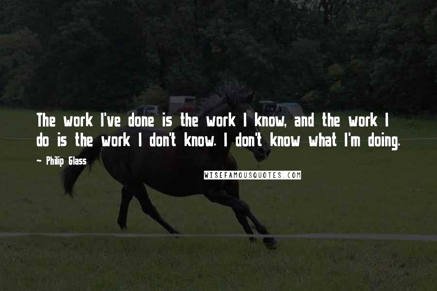 Philip Glass Quotes: The work I've done is the work I know, and the work I do is the work I don't know. I don't know what I'm doing.